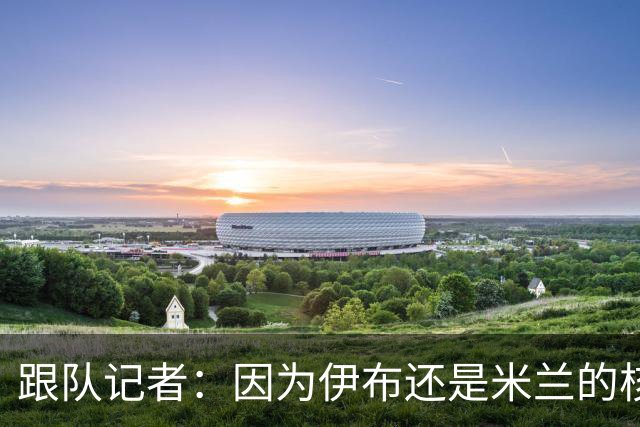 跟队记者：因为伊布还是米兰的核心人物，所以利贝拉里选择去科莫